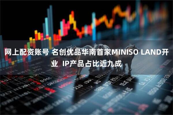 网上配资账号 名创优品华南首家MINISO LAND开业  IP产品占比近九成