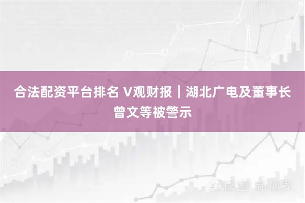 合法配资平台排名 V观财报｜湖北广电及董事长曾文等被警示