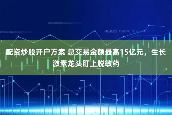 配资炒股开户方案 总交易金额最高15亿元，生长激素龙头盯上脱敏药