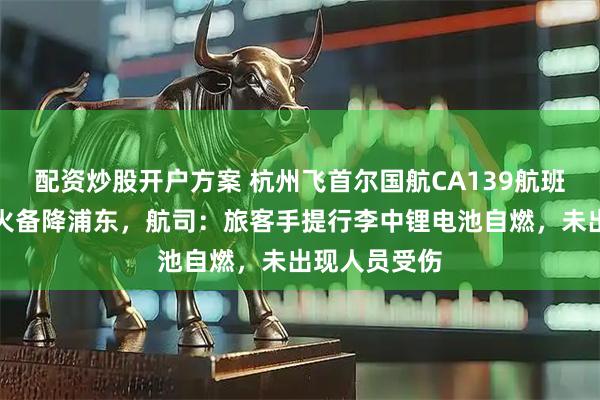 配资炒股开户方案 杭州飞首尔国航CA139航班客舱出现明火备降浦东，航司：旅客手提行李中锂电池自燃，未出现人员受伤