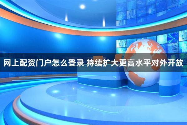网上配资门户怎么登录 持续扩大更高水平对外开放