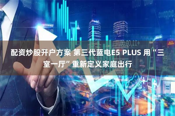 配资炒股开户方案 第三代蓝电E5 PLUS 用“三室一厅”重新定义家庭出行