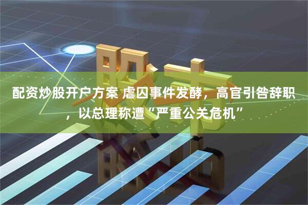 配资炒股开户方案 虐囚事件发酵，高官引咎辞职，以总理称遭“严重公关危机”