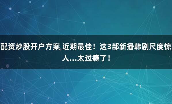 配资炒股开户方案 近期最佳！这3部新播韩剧尺度惊人...太过瘾了！