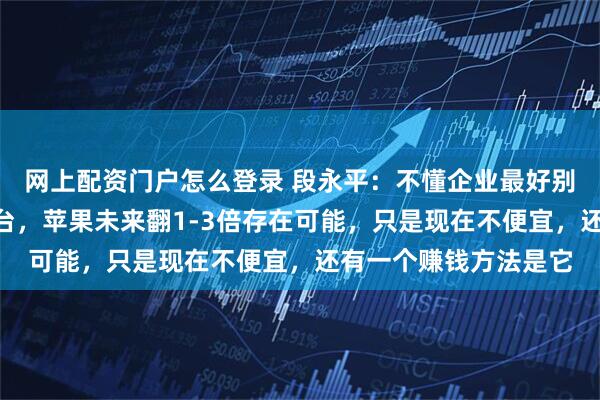 网上配资门户怎么登录 段永平：不懂企业最好别投，A股我只买了茅台，苹果未来翻1-3倍存在可能，只是现在不便宜，还有一个赚钱方法是它