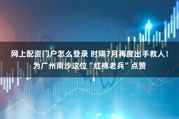 网上配资门户怎么登录 时隔7月再度出手救人！为广州南沙这位“红棉老兵”点赞