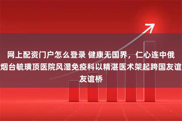 网上配资门户怎么登录 健康无国界，仁心连中俄，烟台毓璜顶医院风湿免疫科以精湛医术架起跨国友谊桥