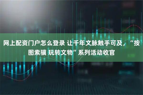网上配资门户怎么登录 让千年文脉触手可及，“按图索骥 玩转文物”系列活动收官