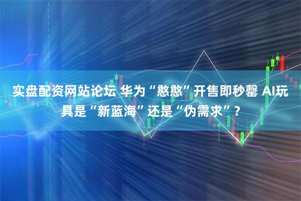 实盘配资网站论坛 华为“憨憨”开售即秒罄 AI玩具是“新蓝海”还是“伪需求”？