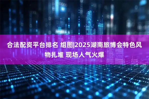 合法配资平台排名 组图|2025湖南旅博会特色风物扎堆 现场人气火爆