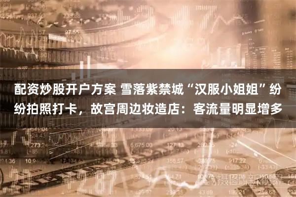 配资炒股开户方案 雪落紫禁城“汉服小姐姐”纷纷拍照打卡，故宫周边妆造店：客流量明显增多