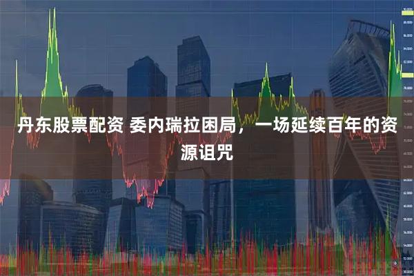 丹东股票配资 委内瑞拉困局，一场延续百年的资源诅咒