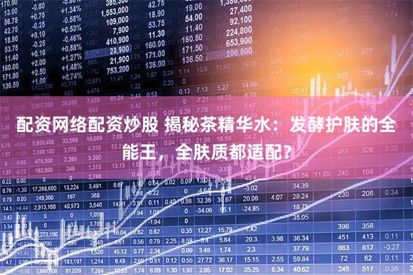 配资网络配资炒股 揭秘茶精华水：发酵护肤的全能王，全肤质都适配？