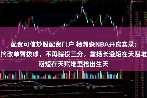 配资可信炒股配资门户 杨瀚森NBA开窍实录：戒掉双手硬摘改单臂拨球，不再瞎投三分，靠扬长避短在天赋堆里抢出生天