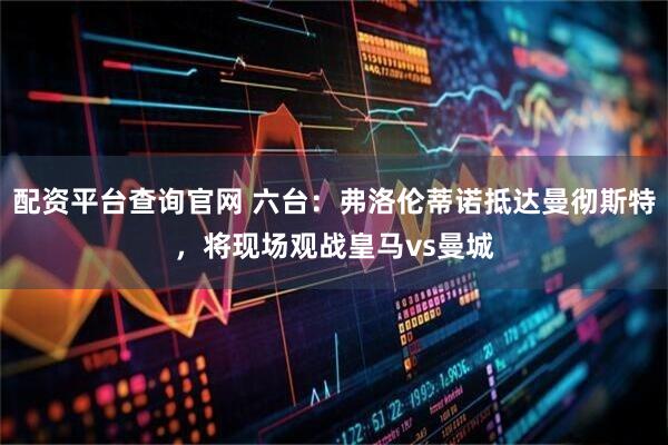 配资平台查询官网 六台：弗洛伦蒂诺抵达曼彻斯特，将现场观战皇马vs曼城