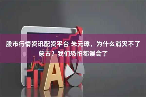 股市行情资讯配资平台 朱元璋，为什么消灭不了蒙古？我们恐怕都误会了