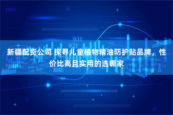 新疆配资公司 探寻儿童植物精油防护贴品牌，性价比高且实用的选哪家
